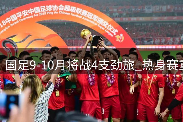 国足9-10月将战4支劲旅 热身赛重在考察新人和磨合阵容